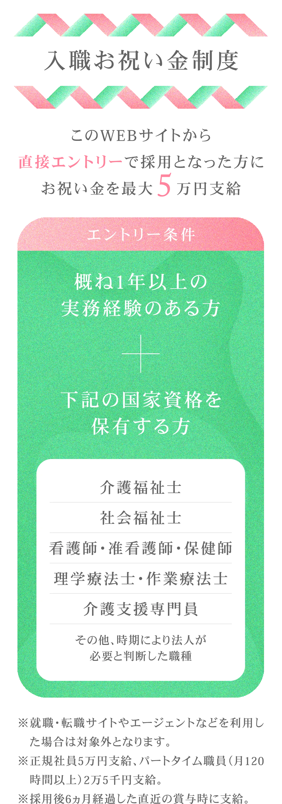 入職お祝い金制度/このWEBサイトから直接エントリーで採用となった方にお祝い金を最大5万円支給/エントリー条件/概ね1年以上の実務経験のある方+下記の国家資格を保有する方/介護福祉/社会福祉/看護師・准看護師・保健/理学療法士・作業療法/介護支援専門員/その他、時期により法人が/必要と判断した職種/※就職・転職サイトやエージェントなどを利用した場合は対象外となります。/※正規社員5万円支給、パートタイム職員（月120時間以上）2万5千円支給。/※採用後6ヵ月経過した直近の賞与時に支給。